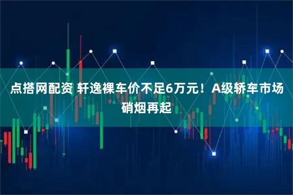 点搭网配资 轩逸裸车价不足6万元！A级轿车市场硝烟再起