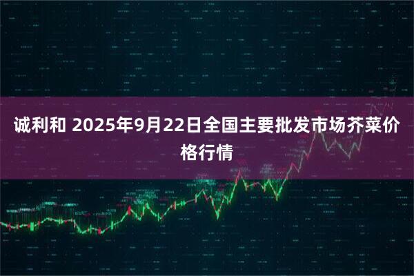 诚利和 2025年9月22日全国主要批发市场芥菜价格行情