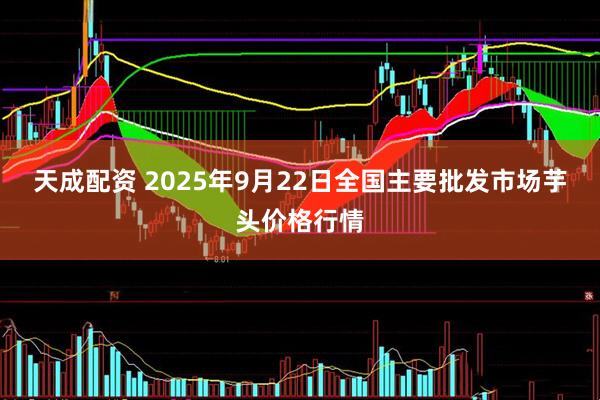 天成配资 2025年9月22日全国主要批发市场芋头价格行情