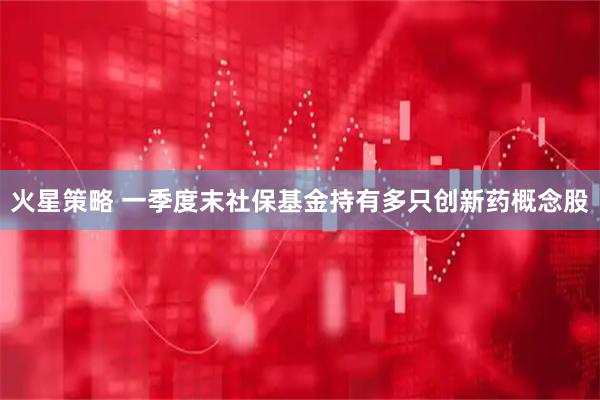 火星策略 一季度末社保基金持有多只创新药概念股