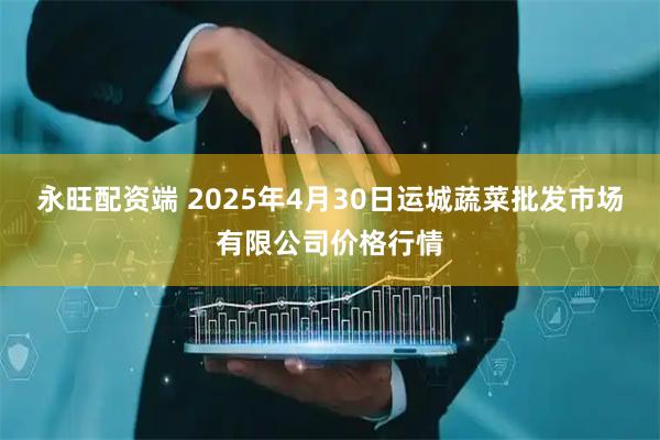 永旺配资端 2025年4月30日运城蔬菜批发市场有限公司价格行情