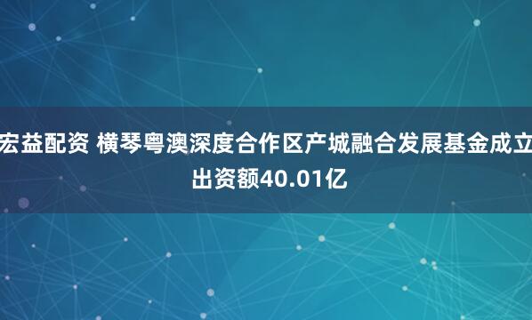 宏益配资 横琴粤澳深度合作区产城融合发展基金成立 出资额40.01亿