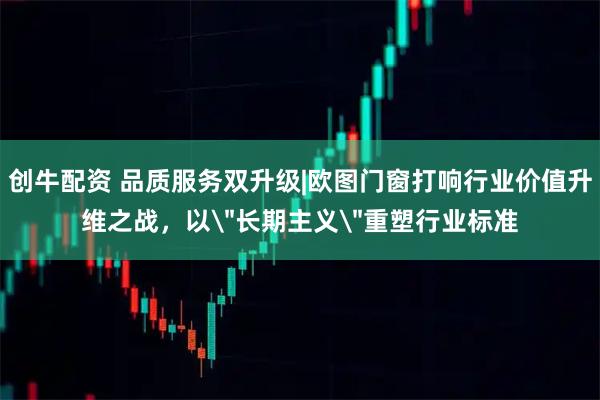 创牛配资 品质服务双升级|欧图门窗打响行业价值升维之战，以＂长期主义＂重塑行业标准