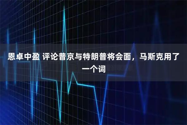 恩卓中盈 评论普京与特朗普将会面，马斯克用了一个词