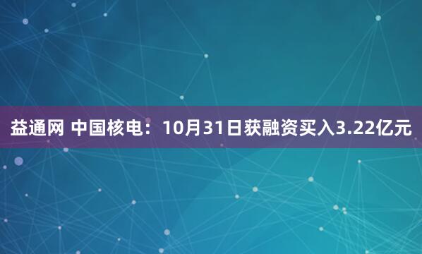 益通网 中国核电：10月31日获融资买入3.22亿元