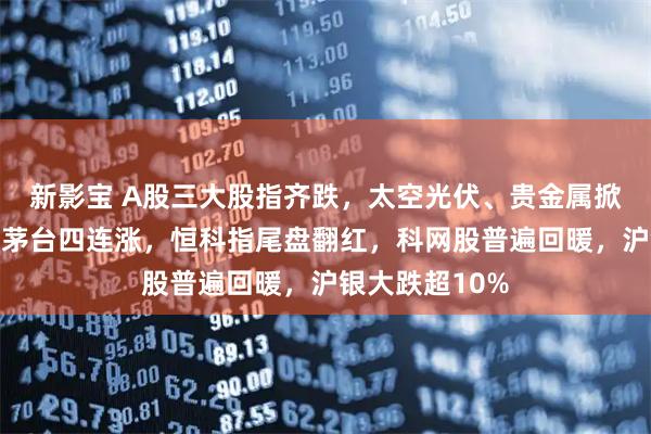 新影宝 A股三大股指齐跌，太空光伏、贵金属掀跌停潮，贵州茅台四连涨，恒科指尾盘翻红，科网股普遍回暖，沪银大跌超10%