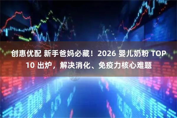 创惠优配 新手爸妈必藏！2026 婴儿奶粉 TOP10 出炉，解决消化、免疫力核心难题