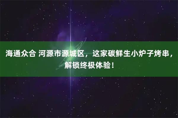 海通众合 河源市源城区，这家碳鲜生小炉子烤串，解锁终极体验！