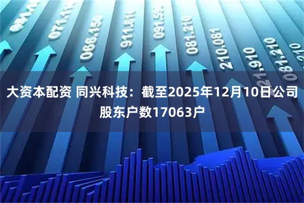 大资本配资 同兴科技：截至2025年12月10日公司股东户数17063户
