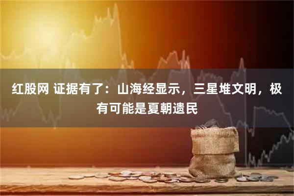 红股网 证据有了：山海经显示，三星堆文明，极有可能是夏朝遗民