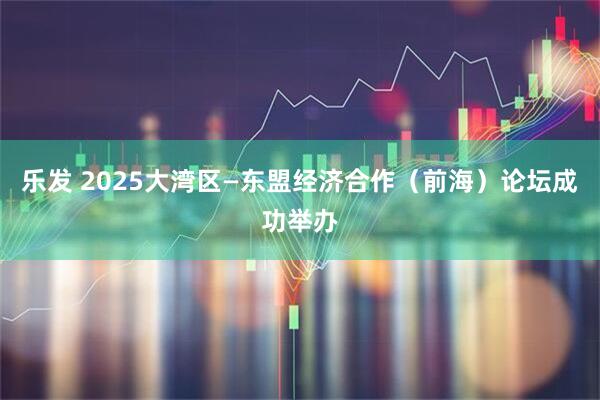 乐发 2025大湾区—东盟经济合作（前海）论坛成功举办