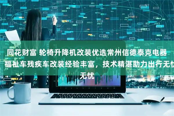 同花财富 轮椅升降机改装优选常州信德泰克电器，福祉车残疾车改装经验丰富，技术精湛助力出行无忧