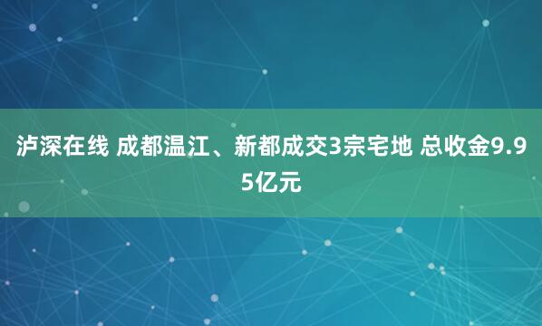 泸深在线 成都温江、新都成交3宗宅地 总收金9.95亿元