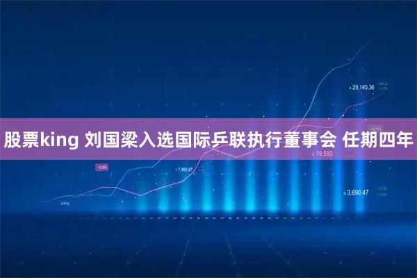 股票king 刘国梁入选国际乒联执行董事会 任期四年
