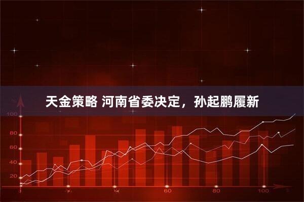 天金策略 河南省委决定，孙起鹏履新