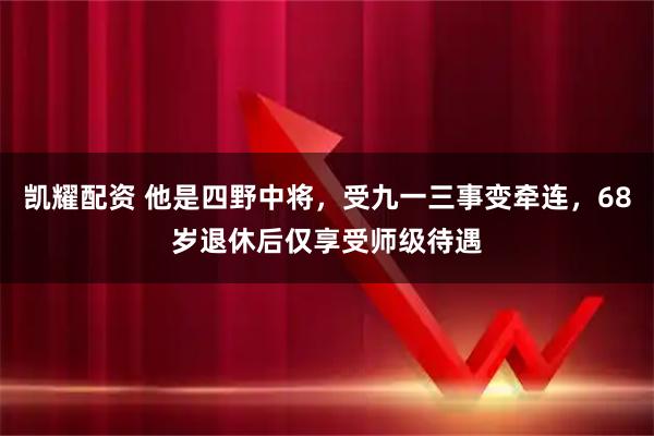 凯耀配资 他是四野中将，受九一三事变牵连，68岁退休后仅享受师级待遇