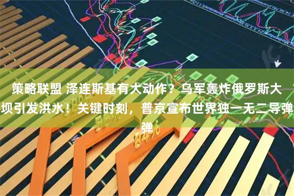 策略联盟 泽连斯基有大动作？乌军轰炸俄罗斯大坝引发洪水！关键时刻，普京宣布世界独一无二导弹