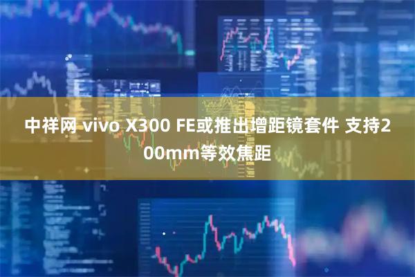 中祥网 vivo X300 FE或推出增距镜套件 支持200mm等效焦距