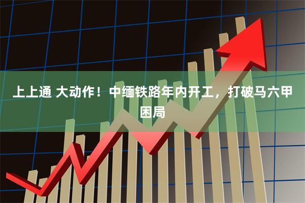 上上通 大动作！中缅铁路年内开工，打破马六甲困局